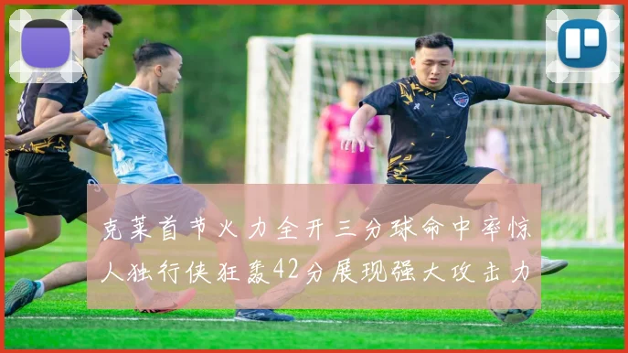 克莱首节火力全开三分球命中率惊人独行侠狂轰42分展现强大攻击力