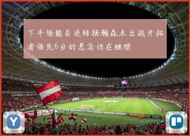 下半场能否逆转杨瀚森未出战开拓者领先6分的悬念仍在继续
