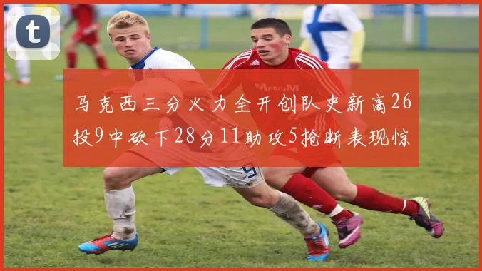马克西三分火力全开创队史新高26投9中砍下28分11助攻5抢断表现惊艳