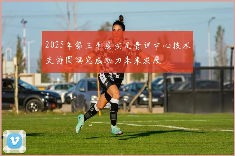 2025年第三季度女足青训中心技术支持圆满完成助力未来发展