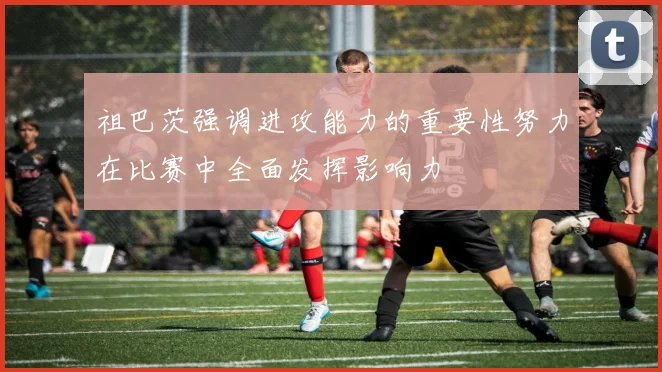祖巴茨强调进攻能力的重要性努力在比赛中全面发挥影响力