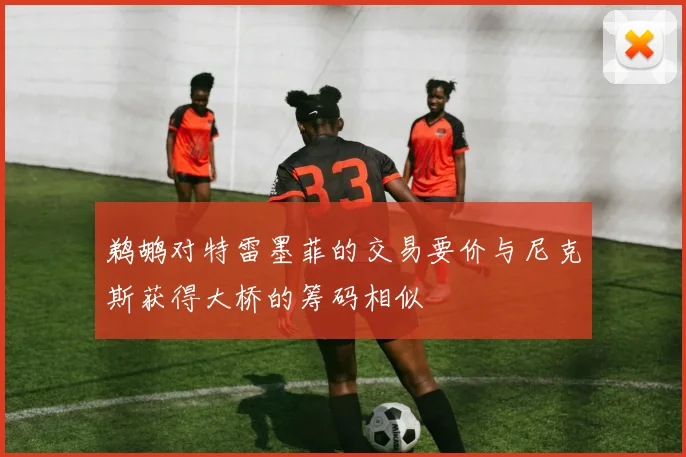 鹈鹕对特雷墨菲的交易要价与尼克斯获得大桥的筹码相似