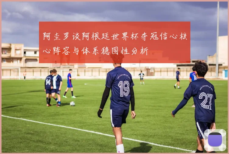 阿圭罗谈阿根廷世界杯夺冠信心核心阵容与体系稳固性分析